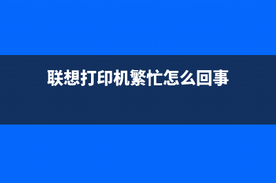 联想打印机繁忙怎么解决？(联想打印机繁忙怎么回事)