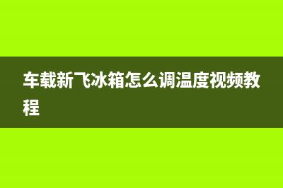 车载新飞冰箱e1故障(车载新飞冰箱怎么调温度视频教程)