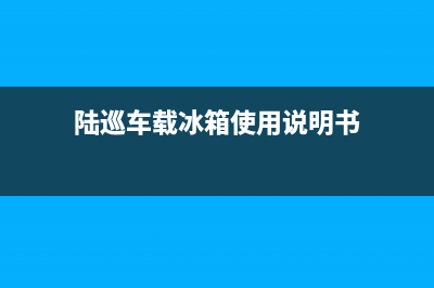 陆巡冰箱故障(陆巡车载冰箱使用说明书)(陆巡车载冰箱使用说明书)