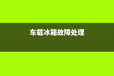 车载冰箱故障处理方法(车载冰箱故障处理方法视频)(车载冰箱故障处理)