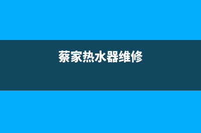 蔡家附近热水器维修(蔡家附近热水器维修店)(蔡家热水器维修)