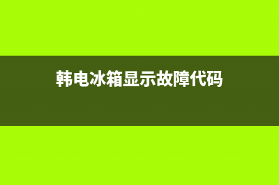 韩电冰箱故障代码大全(韩电冰箱显示冷藏关怎么打开)(韩电冰箱显示故障代码)