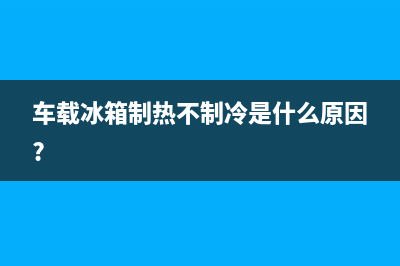 车载冰箱不制热故障维修(车载冰箱不制冷了修理)(车载冰箱制热不制冷是什么原因?)