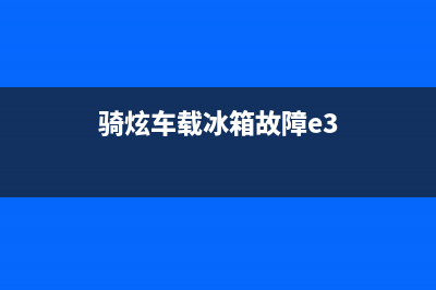 骑炫小冰箱故障(骑炫车载冰箱故障e1)(骑炫车载冰箱故障e3)