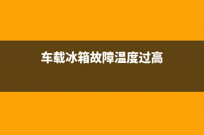 车载冰箱故障温度增高(车载冰箱温度传感器在什么位置)(车载冰箱故障温度过高)