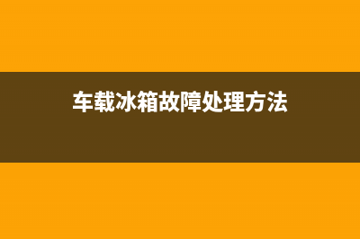 车载冰箱故障处理方法视频(车载冰箱怎么维修)(车载冰箱故障处理方法)