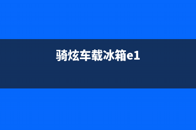 骑炫冰箱故障处理E1(骑炫车载冰箱故障代码e0)(骑炫车载冰箱e1)