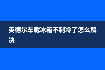 英德尔车载冰箱故障码(英得尔车载冰箱故障码)(英德尔车载冰箱不制冷了怎么解决)