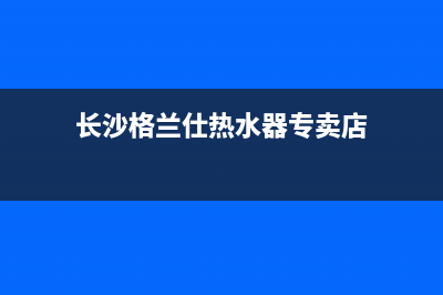 长沙格兰仕热水器维修,格兰仕热水器维修电话(长沙格兰仕热水器专卖店)