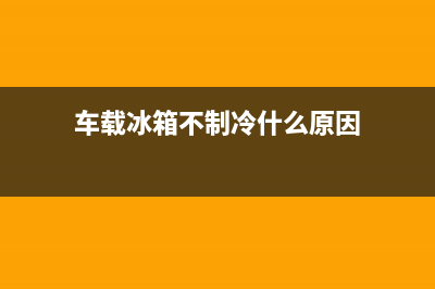 车载冰箱不制冷故障(车载冰箱不工作)(车载冰箱不制冷什么原因)