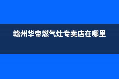 赣州华帝燃气灶维修、赣州华帝燃气灶维修电话(赣州华帝燃气灶专卖店在哪里)