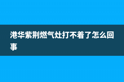 港华紫荆燃气灶全国24小时售后服务电话(港华紫荆燃气灶打不着了怎么回事)