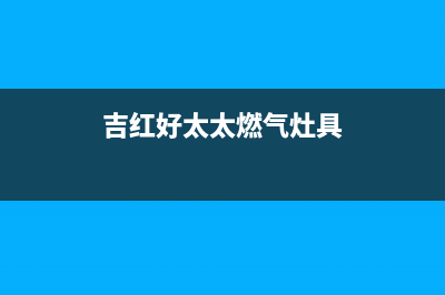 吉安好太太灶具服务电话24小时已更新(吉红好太太燃气灶具)