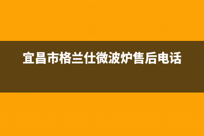 宜昌格兰仕灶具全国服务电话2023已更新(400/更新)(宜昌市格兰仕微波炉售后电话)