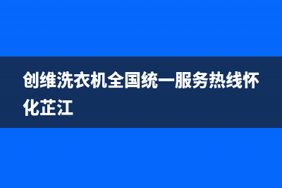 创维洗衣机全国服务热线电话全国统一客服400热线(创维洗衣机全国统一服务热线怀化芷江)