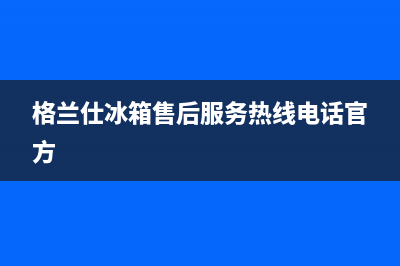 格兰仕冰箱售后服务维修电话2023已更新(每日(格兰仕冰箱售后服务热线电话官方)