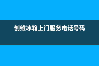 创维冰箱上门服务电话(2023更新)(创维冰箱上门服务电话号码)