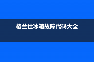 格兰仕冰箱服务中心(2023更新)(格兰仕冰箱故障代码大全)