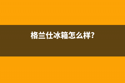 利勃格兰仕冰箱全国服务热线电话(客服400)(格兰仕冰箱怎么样?)