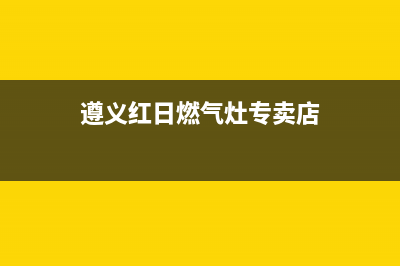 遵义红日燃气灶维修服务电话已更新(遵义红日燃气灶专卖店)