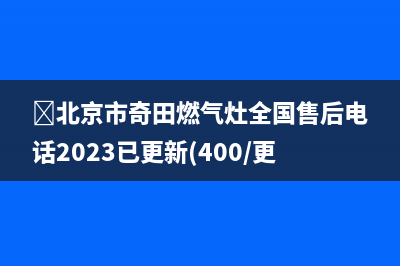 ﻿北京市奇田燃气灶全国售后电话2023已更新(400/更新)