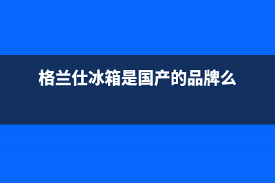 格兰仕冰箱全国统一服务热线2023已更新(厂家更新)(格兰仕冰箱是国产的品牌么)