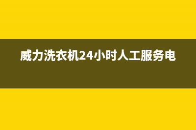 威力洗衣机24小时人工服务统一维修保养服务(威力洗衣机24小时人工服务电话)