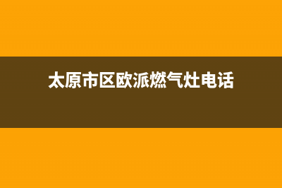 太原市区欧派燃气灶24小时上门服务2023已更新(网点/电话)(太原市区欧派燃气灶电话)