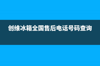 创维冰箱全国24小时服务热线2023(已更新)(创维冰箱全国售后电话号码查询)