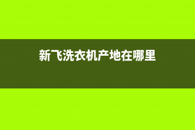 新飞洗衣机全国统一服务热线全国统一客服电话(新飞洗衣机产地在哪里)