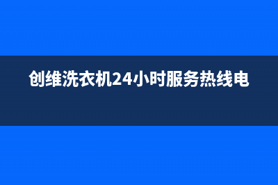 创维洗衣机24小时人工服务电话全国统一客服在线咨询(创维洗衣机24小时服务热线电话)