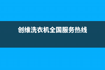 创维洗衣机全国统一服务热线售后客服24网点查询(创维洗衣机全国服务热线)