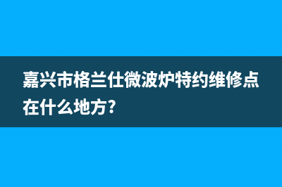 嘉兴格兰仕(Haier)壁挂炉全国售后服务电话(嘉兴市格兰仕微波炉特约维修点在什么地方?)