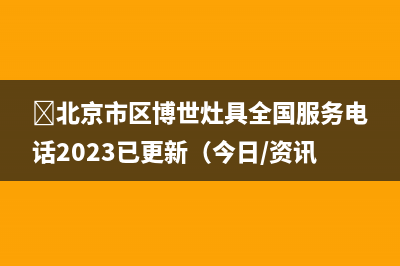 ﻿北京市区博世灶具全国服务电话2023已更新（今日/资讯）