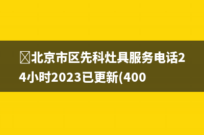 ﻿北京市区先科灶具服务电话24小时2023已更新(400)