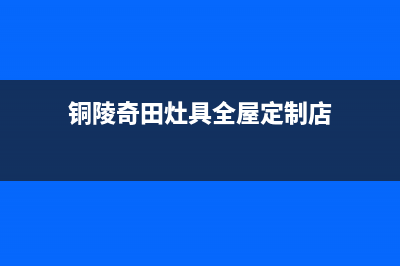 铜陵奇田灶具全国售后服务中心2023已更新(400/更新)(铜陵奇田灶具全屋定制店)