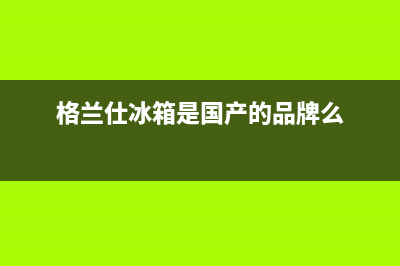 格兰仕冰箱全国服务热线电话2023已更新(400更新)(格兰仕冰箱是国产的品牌么)