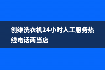 创维洗衣机24小时人工服务全国统一400服务(创维洗衣机24小时人工服务热线电话两当店)