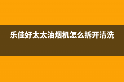 乐福好太太油烟机服务中心2023已更新(厂家400)(乐佳好太太油烟机怎么拆开清洗)