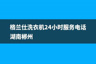 格兰仕洗衣机24小时服务热线全国统一24h客户服务电话(格兰仕洗衣机24小时服务电话湖南郴州)