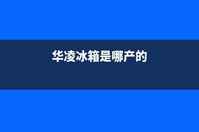 华凌冰箱全国服务热线(网点/资讯)(华凌冰箱是哪产的)