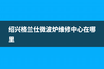 绍兴市区格兰仕集成灶售后服务部2023已更新(今日(绍兴格兰仕微波炉维修中心在哪里)