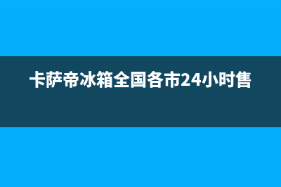 卡萨帝冰箱全国24小时服务电话号码2023(已更新)(卡萨帝冰箱全国各市24小时售后)