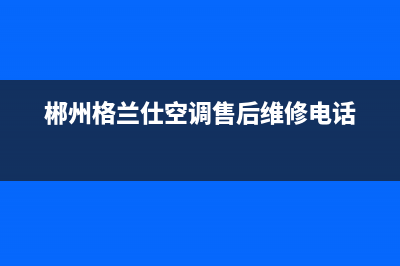 郴州格兰仕(Haier)壁挂炉全国服务电话(郴州格兰仕空调售后维修电话)