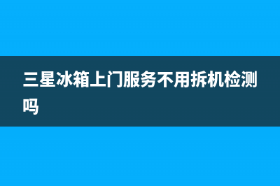 三星冰箱上门服务电话已更新(三星冰箱上门服务不用拆机检测吗)