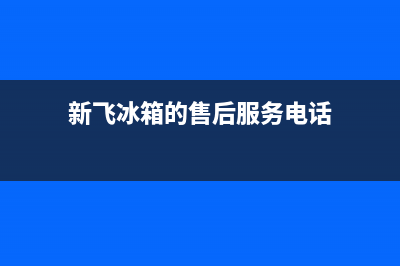 新飞冰箱售后服务中心已更新(电话)(新飞冰箱的售后服务电话)