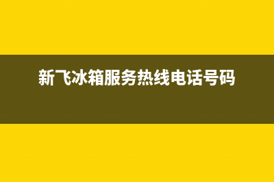 新飞冰箱全国服务电话号码已更新[服务热线](新飞冰箱服务热线电话号码)