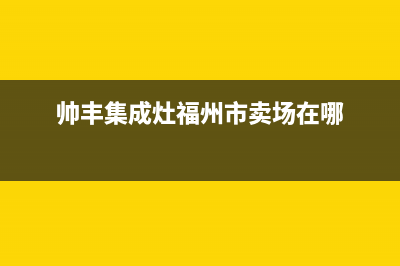 三明市帅丰集成灶全国服务电话2023已更新(网点/电话)(帅丰集成灶福州市卖场在哪)