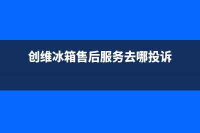 创维冰箱售后服务中心已更新(厂家热线)(创维冰箱售后服务去哪投诉)