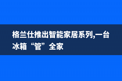 格兰仕冰箱上门服务电话号码2023已更新(厂家更新)(格兰仕推出智能家居系列,一台冰箱“管”全家)